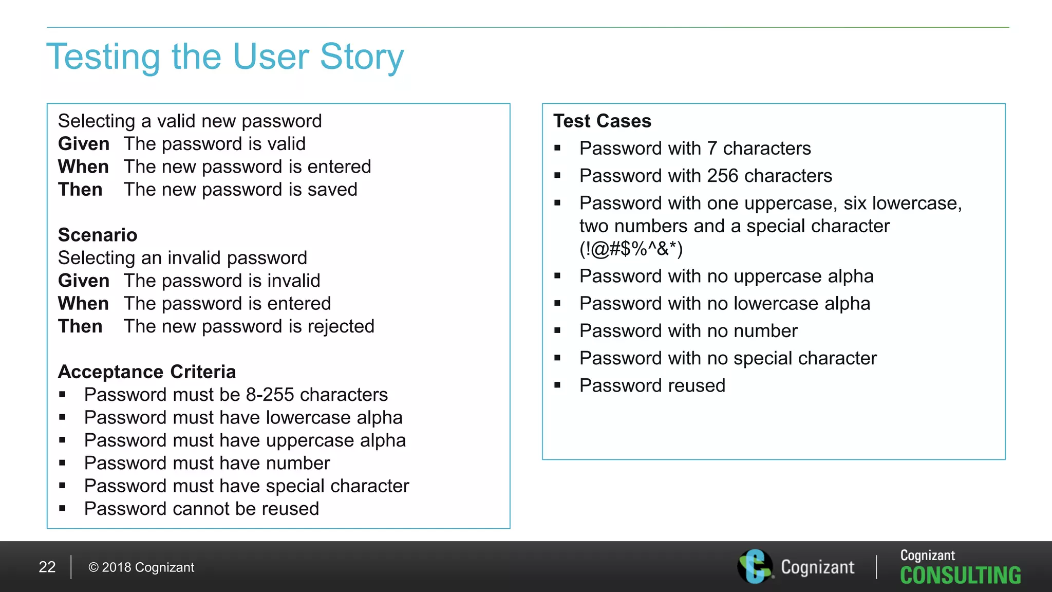 © 2018 Cognizant22
Testing the User Story
Test Cases
 Password with 7 characters
 Password with 256 characters
 Password with one uppercase, six lowercase,
two numbers and a special character
(!@#$%^&*)
 Password with no uppercase alpha
 Password with no lowercase alpha
 Password with no number
 Password with no special character
 Password reused
Selecting a valid new password
Given The password is valid
When The new password is entered
Then The new password is saved
Scenario
Selecting an invalid password
Given The password is invalid
When The password is entered
Then The new password is rejected
Acceptance Criteria
 Password must be 8-255 characters
 Password must have lowercase alpha
 Password must have uppercase alpha
 Password must have number
 Password must have special character
 Password cannot be reused
 
