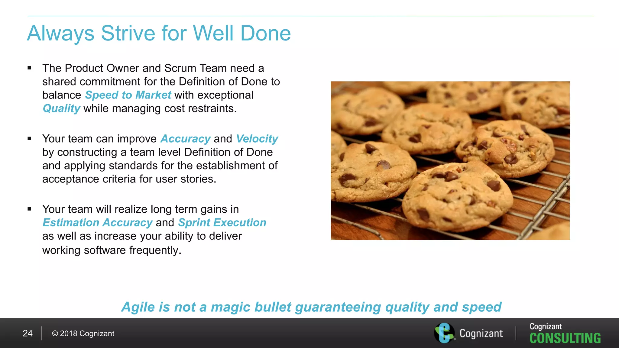 © 2018 Cognizant24
Always Strive for Well Done
 The Product Owner and Scrum Team need a
shared commitment for the Definition of Done to
balance Speed to Market with exceptional
Quality while managing cost restraints.
 Your team can improve Accuracy and Velocity
by constructing a team level Definition of Done
and applying standards for the establishment of
acceptance criteria for user stories.
 Your team will realize long term gains in
Estimation Accuracy and Sprint Execution
as well as increase your ability to deliver
working software frequently.
Agile is not a magic bullet guaranteeing quality and speed
 
