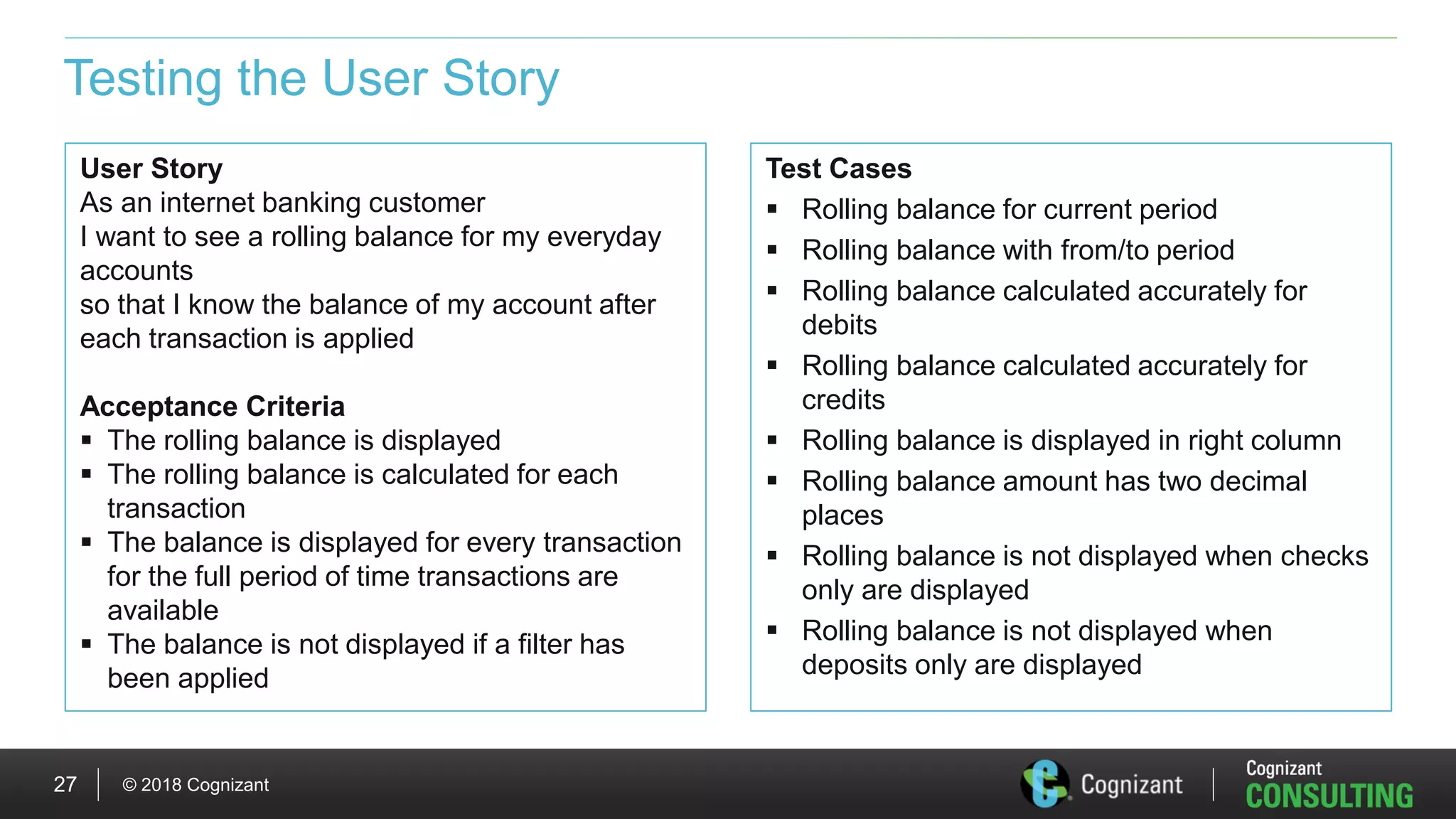 © 2018 Cognizant27
Testing the User Story
Test Cases
 Rolling balance for current period
 Rolling balance with from/to period
 Rolling balance calculated accurately for
debits
 Rolling balance calculated accurately for
credits
 Rolling balance is displayed in right column
 Rolling balance amount has two decimal
places
 Rolling balance is not displayed when checks
only are displayed
 Rolling balance is not displayed when
deposits only are displayed
User Story
As an internet banking customer
I want to see a rolling balance for my everyday
accounts
so that I know the balance of my account after
each transaction is applied
Acceptance Criteria
 The rolling balance is displayed
 The rolling balance is calculated for each
transaction
 The balance is displayed for every transaction
for the full period of time transactions are
available
 The balance is not displayed if a filter has
been applied
 