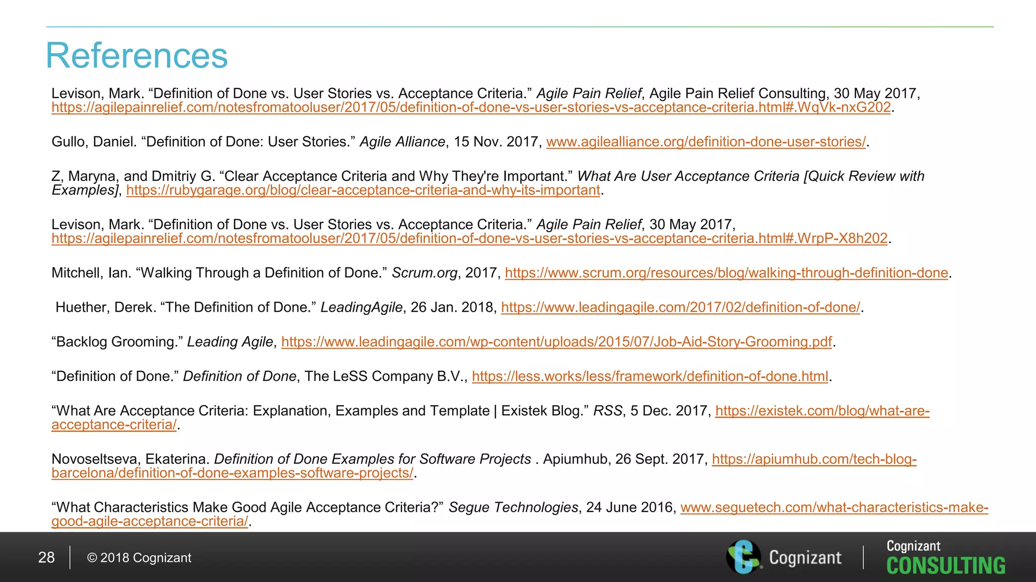 © 2018 Cognizant28
References
Levison, Mark. “Definition of Done vs. User Stories vs. Acceptance Criteria.” Agile Pain Relief, Agile Pain Relief Consulting, 30 May 2017,
https://agilepainrelief.com/notesfromatooluser/2017/05/definition-of-done-vs-user-stories-vs-acceptance-criteria.html#.WqVk-nxG202.
Gullo, Daniel. “Definition of Done: User Stories.” Agile Alliance, 15 Nov. 2017, www.agilealliance.org/definition-done-user-stories/.
Z, Maryna, and Dmitriy G. “Clear Acceptance Criteria and Why They're Important.” What Are User Acceptance Criteria [Quick Review with
Examples], https://rubygarage.org/blog/clear-acceptance-criteria-and-why-its-important.
Levison, Mark. “Definition of Done vs. User Stories vs. Acceptance Criteria.” Agile Pain Relief, 30 May 2017,
https://agilepainrelief.com/notesfromatooluser/2017/05/definition-of-done-vs-user-stories-vs-acceptance-criteria.html#.WrpP-X8h202.
Mitchell, Ian. “Walking Through a Definition of Done.” Scrum.org, 2017, https://www.scrum.org/resources/blog/walking-through-definition-done.
Huether, Derek. “The Definition of Done.” LeadingAgile, 26 Jan. 2018, https://www.leadingagile.com/2017/02/definition-of-done/.
“Backlog Grooming.” Leading Agile, https://www.leadingagile.com/wp-content/uploads/2015/07/Job-Aid-Story-Grooming.pdf.
“Definition of Done.” Definition of Done, The LeSS Company B.V., https://less.works/less/framework/definition-of-done.html.
“What Are Acceptance Criteria: Explanation, Examples and Template | Existek Blog.” RSS, 5 Dec. 2017, https://existek.com/blog/what-are-
acceptance-criteria/.
Novoseltseva, Ekaterina. Definition of Done Examples for Software Projects . Apiumhub, 26 Sept. 2017, https://apiumhub.com/tech-blog-
barcelona/definition-of-done-examples-software-projects/.
“What Characteristics Make Good Agile Acceptance Criteria?” Segue Technologies, 24 June 2016, www.seguetech.com/what-characteristics-make-
good-agile-acceptance-criteria/.
 