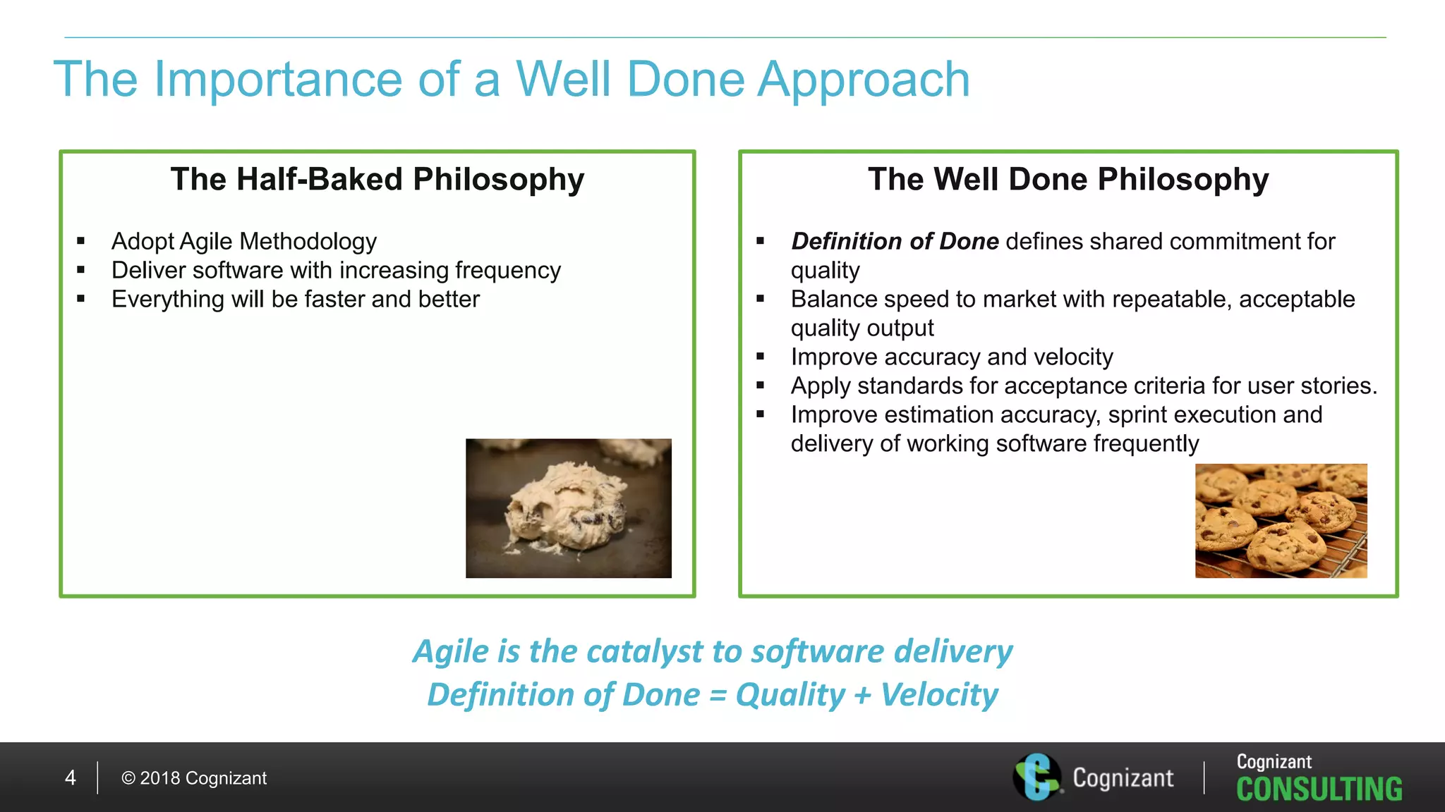 © 2018 Cognizant4
The Importance of a Well Done Approach
The Half-Baked Philosophy
 Adopt Agile Methodology
 Deliver software with increasing frequency
 Everything will be faster and better
The Well Done Philosophy
 Definition of Done defines shared commitment for
quality
 Balance speed to market with repeatable, acceptable
quality output
 Improve accuracy and velocity
 Apply standards for acceptance criteria for user stories.
 Improve estimation accuracy, sprint execution and
delivery of working software frequently
Agile is the catalyst to software delivery
Definition of Done = Quality + Velocity
 