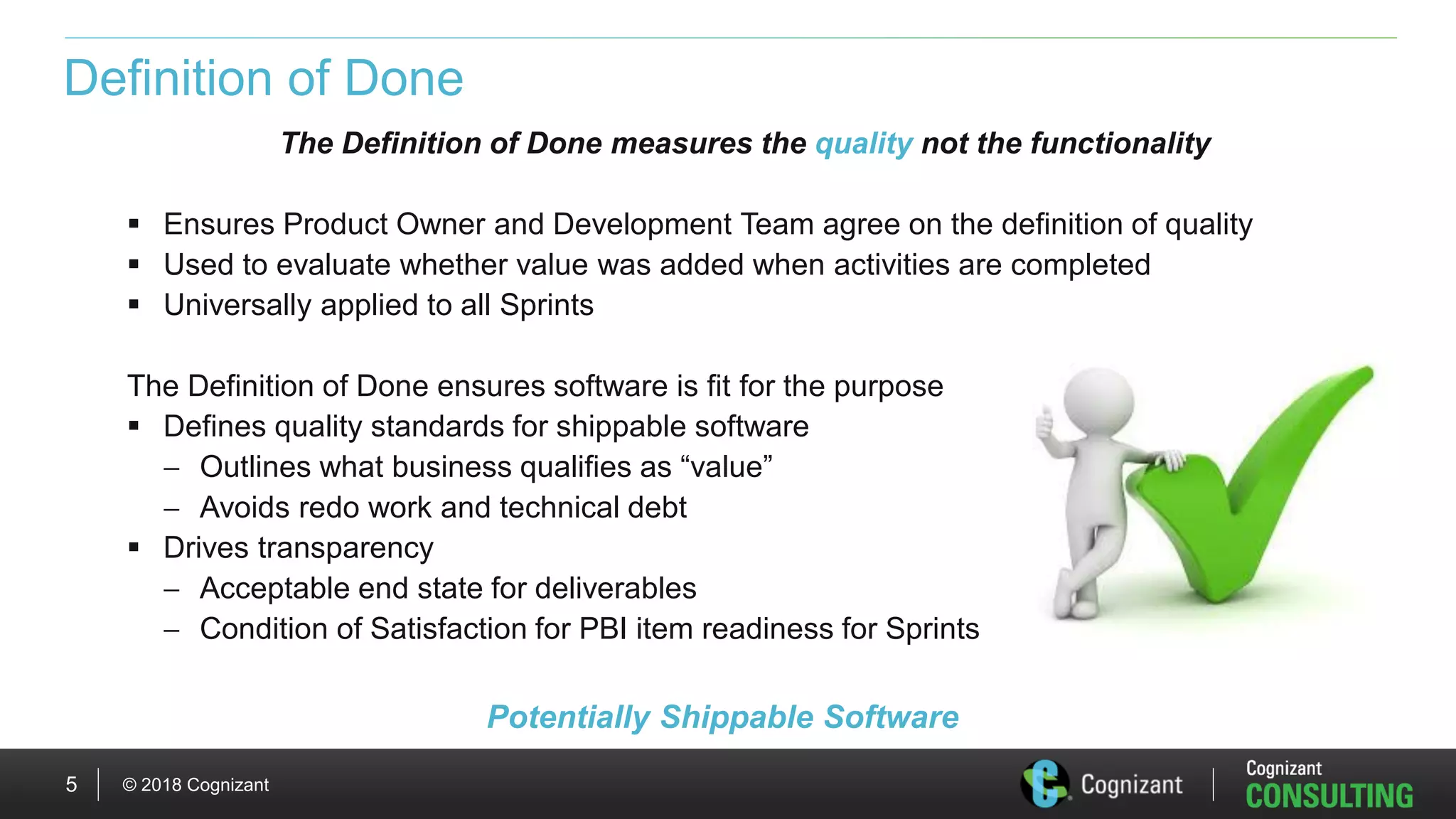 © 2018 Cognizant5
Definition of Done
The Definition of Done measures the quality not the functionality
 Ensures Product Owner and Development Team agree on the definition of quality
 Used to evaluate whether value was added when activities are completed
 Universally applied to all Sprints
The Definition of Done ensures software is fit for the purpose
 Defines quality standards for shippable software
 Outlines what business qualifies as “value”
 Avoids redo work and technical debt
 Drives transparency
 Acceptable end state for deliverables
 Condition of Satisfaction for PBI item readiness for Sprints
Potentially Shippable Software
 