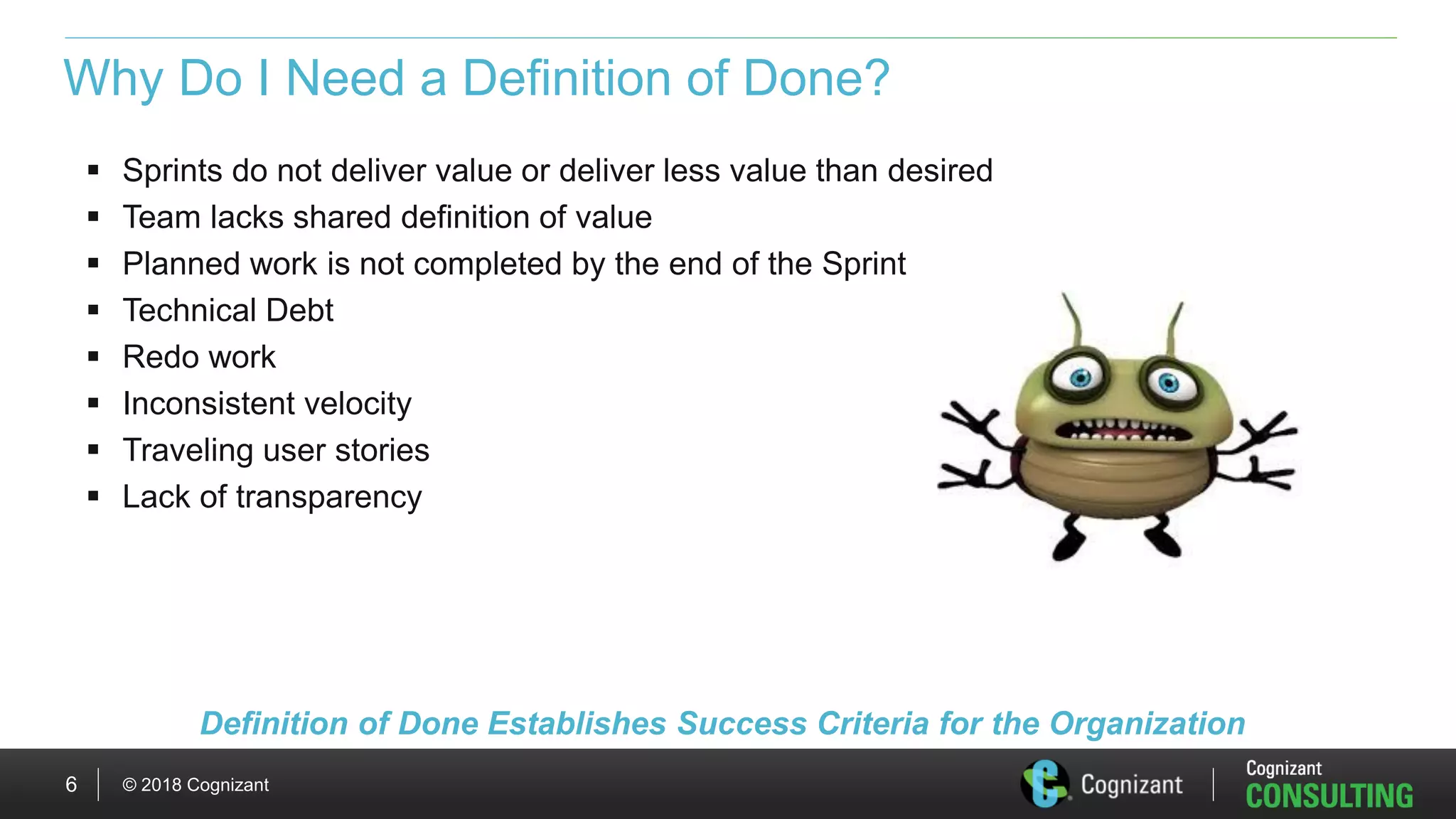 © 2018 Cognizant6
Why Do I Need a Definition of Done?
 Sprints do not deliver value or deliver less value than desired
 Team lacks shared definition of value
 Planned work is not completed by the end of the Sprint
 Technical Debt
 Redo work
 Inconsistent velocity
 Traveling user stories
 Lack of transparency
Definition of Done Establishes Success Criteria for the Organization
 