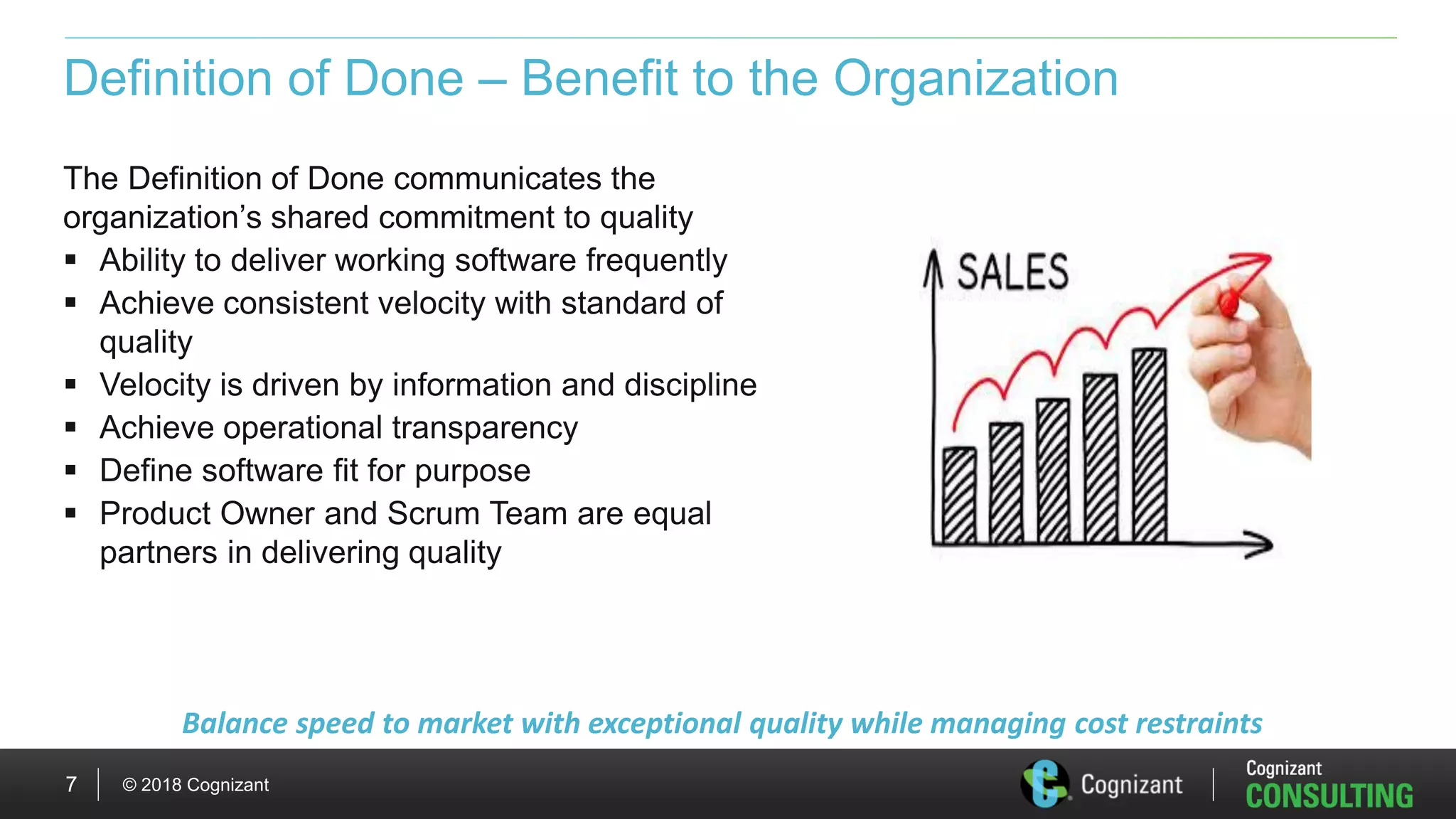 © 2018 Cognizant7
Definition of Done – Benefit to the Organization
The Definition of Done communicates the
organization’s shared commitment to quality
 Ability to deliver working software frequently
 Achieve consistent velocity with standard of
quality
 Velocity is driven by information and discipline
 Achieve operational transparency
 Define software fit for purpose
 Product Owner and Scrum Team are equal
partners in delivering quality
Balance speed to market with exceptional quality while managing cost restraints
 