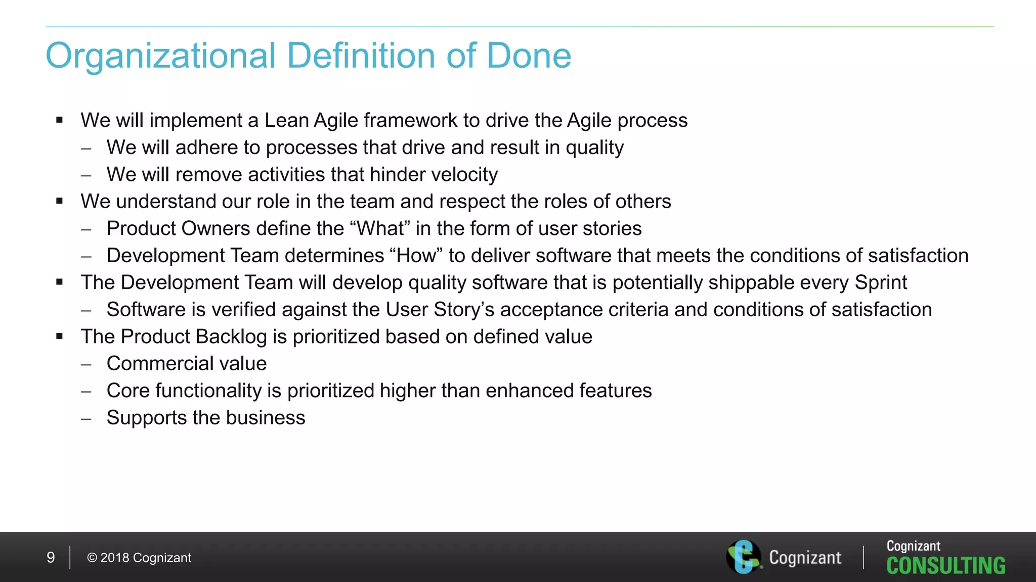 © 2018 Cognizant9
Organizational Definition of Done
 We will implement a Lean Agile framework to drive the Agile process
 We will adhere to processes that drive and result in quality
 We will remove activities that hinder velocity
 We understand our role in the team and respect the roles of others
 Product Owners define the “What” in the form of user stories
 Development Team determines “How” to deliver software that meets the conditions of satisfaction
 The Development Team will develop quality software that is potentially shippable every Sprint
 Software is verified against the User Story’s acceptance criteria and conditions of satisfaction
 The Product Backlog is prioritized based on defined value
 Commercial value
 Core functionality is prioritized higher than enhanced features
 Supports the business
 