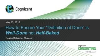 © 2018 Cognizant
© 2018 Cognizant
May 23, 2018
How to Ensure Your “Definition of Done” is
Well-Done not Half-Baked
Susan Schanta, Director
 