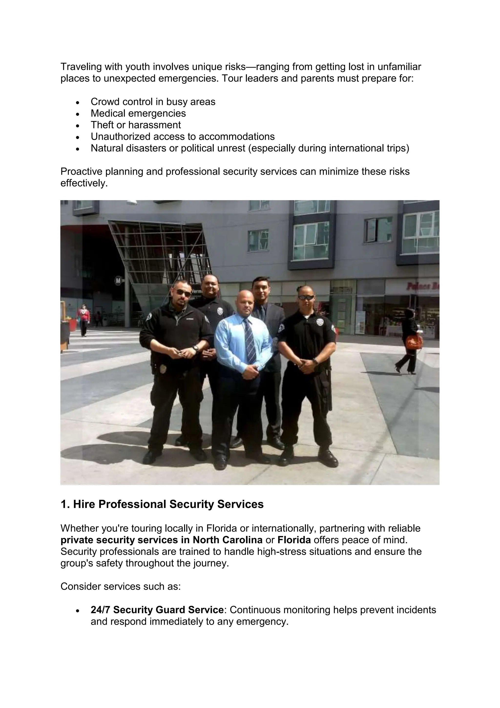 Traveling with youth involves unique risks—ranging from getting lost in unfamiliar
places to unexpected emergencies. Tour leaders and parents must prepare for:
• Crowd control in busy areas
• Medical emergencies
• Theft or harassment
• Unauthorized access to accommodations
• Natural disasters or political unrest (especially during international trips)
Proactive planning and professional security services can minimize these risks
effectively.
1. Hire Professional Security Services
Whether you're touring locally in Florida or internationally, partnering with reliable
private security services in North Carolina or Florida offers peace of mind.
Security professionals are trained to handle high-stress situations and ensure the
group's safety throughout the journey.
Consider services such as:
• 24/7 Security Guard Service: Continuous monitoring helps prevent incidents
and respond immediately to any emergency.
 