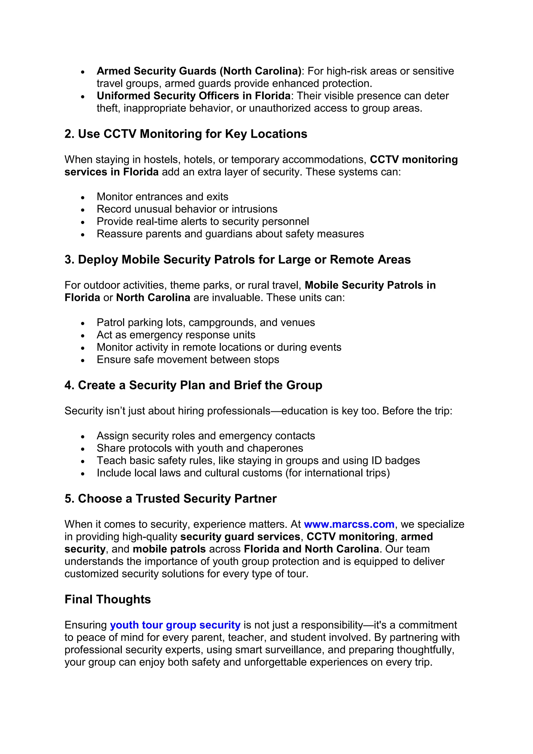 • Armed Security Guards (North Carolina): For high-risk areas or sensitive
travel groups, armed guards provide enhanced protection.
• Uniformed Security Officers in Florida: Their visible presence can deter
theft, inappropriate behavior, or unauthorized access to group areas.
2. Use CCTV Monitoring for Key Locations
When staying in hostels, hotels, or temporary accommodations, CCTV monitoring
services in Florida add an extra layer of security. These systems can:
• Monitor entrances and exits
• Record unusual behavior or intrusions
• Provide real-time alerts to security personnel
• Reassure parents and guardians about safety measures
3. Deploy Mobile Security Patrols for Large or Remote Areas
For outdoor activities, theme parks, or rural travel, Mobile Security Patrols in
Florida or North Carolina are invaluable. These units can:
• Patrol parking lots, campgrounds, and venues
• Act as emergency response units
• Monitor activity in remote locations or during events
• Ensure safe movement between stops
4. Create a Security Plan and Brief the Group
Security isn’t just about hiring professionals—education is key too. Before the trip:
• Assign security roles and emergency contacts
• Share protocols with youth and chaperones
• Teach basic safety rules, like staying in groups and using ID badges
• Include local laws and cultural customs (for international trips)
5. Choose a Trusted Security Partner
When it comes to security, experience matters. At www.marcss.com, we specialize
in providing high-quality security guard services, CCTV monitoring, armed
security, and mobile patrols across Florida and North Carolina. Our team
understands the importance of youth group protection and is equipped to deliver
customized security solutions for every type of tour.
Final Thoughts
Ensuring youth tour group security is not just a responsibility—it's a commitment
to peace of mind for every parent, teacher, and student involved. By partnering with
professional security experts, using smart surveillance, and preparing thoughtfully,
your group can enjoy both safety and unforgettable experiences on every trip.
 