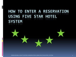 HOW TO ENTER A RESERVATION
USING FIVE STAR HOTEL
SYSTEM




 ERWIN RIVERA~HOW TO ENTER A RESERVATION USING FIVE STAR HOTEL SYSTEM   1
 