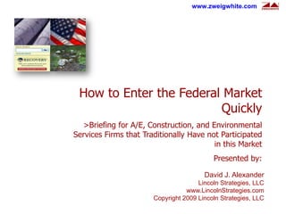 www.zweigwhite.com




 How to Enter the Federal Market
                         Quickly
  >Briefing for A/E, Construction, and Environmental
Services Firms that Traditionally Have not Participated
                                         in this Market
                                           Presented by:

                                        David J. Alexander
                                      Lincoln Strategies, LLC
                                  www.LincolnStrategies.com
                       Copyright 2009 Lincoln Strategies, LLC
 