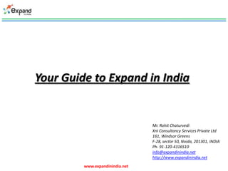 Your Guide to Expand in India


                                 Mr. Rohit Chaturvedi
                                 XnI Consultancy Services Private Ltd
                                 161, Windsor Greens
                                 F-28, sector 50, Noida, 201301, INDIA
                                 Ph- 91-120-4316510
                                 info@expandinindia.net
                                 http://www.expandinindia.net
         www.expandinindia.net
 