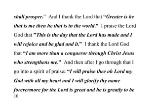 10
shall prosper.” And I thank the Lord that “Greater is he
that is me then he that is in the world.” I praise the Lord
God that ”This is the day that the Lord has made and I
will rejoice and be glad and it.” I thank the Lord God
that “I am more than a conqueror through Christ Jesus
who strengthens me.” And then after I go through that I
go into a spirit of praise: “I will praise thee oh Lord my
God with all my heart and I will glorify thy name
forevermore for the Lord is great and he is greatly to be
 