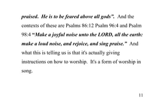 11
praised. He is to be feared above all gods”. And the
contexts of these are Psalms 86:12 Psalm 96:4 and Psalm
98:4 “Make a joyful noise unto the LORD, all the earth:
make a loud noise, and rejoice, and sing praise.” And
what this is telling us is that it's actually giving
instructions on how to worship. It's a form of worship in
song.
 