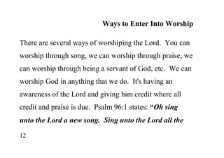 12
Ways to Enter Into Worship
There are several ways of worshiping the Lord. You can
worship through song, we can worship through praise, we
can worship through being a servant of God, etc. We can
worship God in anything that we do. It's having an
awareness of the Lord and giving him credit where all
credit and praise is due. Psalm 96:1 states: “Oh sing
unto the Lord a new song. Sing unto the Lord all the
 