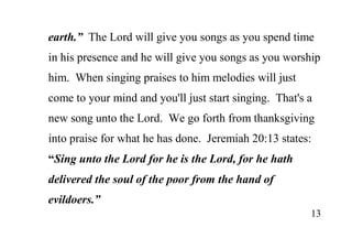 13
earth.” The Lord will give you songs as you spend time
in his presence and he will give you songs as you worship
him. When singing praises to him melodies will just
come to your mind and you'll just start singing. That's a
new song unto the Lord. We go forth from thanksgiving
into praise for what he has done. Jeremiah 20:13 states:
“Sing unto the Lord for he is the Lord, for he hath
delivered the soul of the poor from the hand of
evildoers.”
 