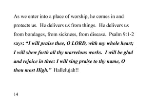 14
As we enter into a place of worship, he comes in and
protects us. He delivers us from things. He delivers us
from bondages, from sickness, from disease. Psalm 9:1-2
says: “I will praise thee, O LORD, with my whole heart;
I will shew forth all thy marvelous works. I will be glad
and rejoice in thee: I will sing praise to thy name, O
thou most High.” Hallelujah!!
 