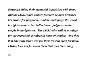 16
destroyed cities; their memorial is perished with them.
But the LORD shall endure forever: he hath prepared
his throne for judgment. And he shall judge the world
in righteousness; he shall minister judgment to the
people in uprightness. The LORD also will be a refuge
for the oppressed, a refuge in times of trouble. And they
that know thy name will put their trust in thee: for thou,
LORD, hast not forsaken them that seek thee. Sing
 