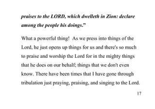 17
praises to the LORD, which dwelleth in Zion: declare
among the people his doings.”
What a powerful thing! As we press into things of the
Lord, he just opens up things for us and there's so much
to praise and worship the Lord for in the mighty things
that he does on our behalf; things that we don't even
know. There have been times that I have gone through
tribulation just praying, praising, and singing to the Lord.
 