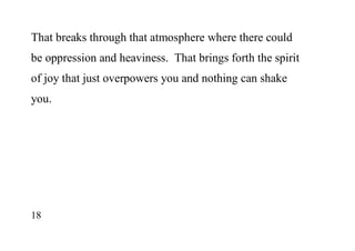 18
That breaks through that atmosphere where there could
be oppression and heaviness. That brings forth the spirit
of joy that just overpowers you and nothing can shake
you.
 