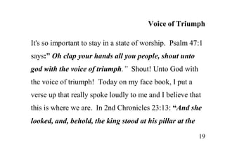 19
Voice of Triumph
It's so important to stay in a state of worship. Psalm 47:1
says:” Oh clap your hands all you people, shout unto
god with the voice of triumph.” Shout! Unto God with
the voice of triumph! Today on my face book, I put a
verse up that really spoke loudly to me and I believe that
this is where we are. In 2nd Chronicles 23:13: “And she
looked, and, behold, the king stood at his pillar at the
 