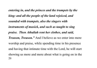 20
entering in, and the princes and the trumpets by the
king: and all the people of the land rejoiced, and
sounded with trumpets, also the singers with
instruments of musick, and such as taught to sing
praise. Then Athaliah rent her clothes, and said,
Treason, Treason.” And I believe as we enter into more
worship and praise, while spending time in his presence
and having that intimate time with the Lord, he will start
showing us more and more about what is going on in the
 