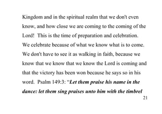 21
Kingdom and in the spiritual realm that we don't even
know, and how close we are coming to the coming of the
Lord! This is the time of preparation and celebration.
We celebrate because of what we know what is to come.
We don't have to see it as walking in faith, because we
know that we know that we know the Lord is coming and
that the victory has been won because he says so in his
word. Psalm 149:3: “Let them praise his name in the
dance: let them sing praises unto him with the timbrel
 