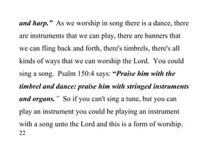 22
and harp.” As we worship in song there is a dance, there
are instruments that we can play, there are banners that
we can fling back and forth, there's timbrels, there's all
kinds of ways that we can worship the Lord. You could
sing a song. Psalm 150:4 says: “Praise him with the
timbrel and dance: praise him with stringed instruments
and organs.” So if you can't sing a tune, but you can
play an instrument you could be playing an instrument
with a song unto the Lord and this is a form of worship.
 