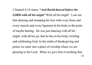23
2 Samuel 6:14 states: “And David danced before the
LORD with all his might” With all his might! I can see
him dancing and stomping his feet with every bone and
every muscle and every ligament in his body to the point
of maybe hurting. He was just dancing with all his
might, with all his joy that he has in his body; twirling
and celebrating God. In the midst of thanksgiving and
praise we enter into a place of worship where we are
pleasing to the Lord. When we give him everything that
 
