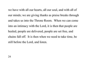 24
we have with all our hearts, all our soul, and with all of
our minds; we are giving thanks as praise breaks through
and takes us into the Throne Room. When we can come
into an intimacy with the Lord, it is then that people are
healed, people are delivered, people are set free, and
chains fall off. It is then when we need to take time, be
still before the Lord, and listen.
 
