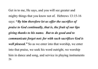 26
Get in to me, He says, and you will see greater and
mighty things that you know not of. Hebrews 13:15-16
says: “By him therefore let us offer the sacrifice of
praise to God continually, that is, the fruit of our lips
giving thanks to his name. But to do good and to
communicate forget not: for with such sacrifices God is
well pleased.” So as we enter into that worship, we enter
into that praise, we seek his word outright, we worship
him in dance and song, and service in playing instruments
 