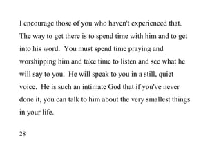 28
I encourage those of you who haven't experienced that.
The way to get there is to spend time with him and to get
into his word. You must spend time praying and
worshipping him and take time to listen and see what he
will say to you. He will speak to you in a still, quiet
voice. He is such an intimate God that if you've never
done it, you can talk to him about the very smallest things
in your life.
 