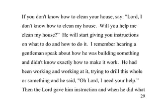29
If you don't know how to clean your house, say: "Lord, I
don't know how to clean my house. Will you help me
clean my house?” He will start giving you instructions
on what to do and how to do it. I remember hearing a
gentleman speak about how he was building something
and didn't know exactly how to make it work. He had
been working and working at it, trying to drill this whole
or something and he said, "Oh Lord, I need your help.”
Then the Lord gave him instruction and when he did what
 