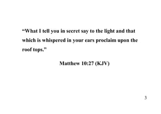 3
“What I tell you in secret say to the light and that
which is whispered in your ears proclaim upon the
roof tops.”
Matthew 10:27 (KJV)
 