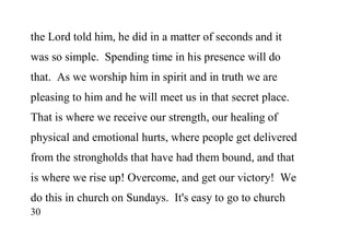 30
the Lord told him, he did in a matter of seconds and it
was so simple. Spending time in his presence will do
that. As we worship him in spirit and in truth we are
pleasing to him and he will meet us in that secret place.
That is where we receive our strength, our healing of
physical and emotional hurts, where people get delivered
from the strongholds that have had them bound, and that
is where we rise up! Overcome, and get our victory! We
do this in church on Sundays. It's easy to go to church
 
