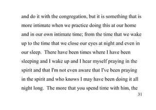 31
and do it with the congregation, but it is something that is
more intimate when we practice doing this at our home
and in our own intimate time; from the time that we wake
up to the time that we close our eyes at night and even in
our sleep. There have been times where I have been
sleeping and I wake up and I hear myself praying in the
spirit and that I'm not even aware that I've been praying
in the spirit and who knows I may have been doing it all
night long. The more that you spend time with him, the
 