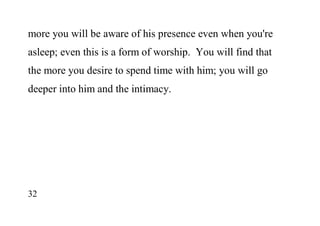 32
more you will be aware of his presence even when you're
asleep; even this is a form of worship. You will find that
the more you desire to spend time with him; you will go
deeper into him and the intimacy.
 