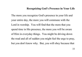 33
Recognizing God’s Presence in Your Life
The more you recognize God's presence in your life and
your entire day, the more you will commune with the
Lord in worship. You will find that the more that you
spend time in His presence, the more you will be aware
of Him in everyday things. You might be driving down
the road and all of sudden you might feel the urge to pray,
but you don't know why. But, you will obey because that
 