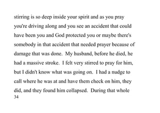 34
stirring is so deep inside your spirit and as you pray
you're driving along and you see an accident that could
have been you and God protected you or maybe there's
somebody in that accident that needed prayer because of
damage that was done. My husband, before he died, he
had a massive stroke. I felt very stirred to pray for him,
but I didn't know what was going on. I had a nudge to
call where he was at and have them check on him, they
did, and they found him collapsed. During that whole
 