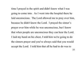 35
time I prayed in the spirit and didn't know what I was
going to come into. As I went into the hospital there he
laid unconscious. The Lord allowed me to pray over him,
because he didn't know the Lord. I prayed the sinner’s
prayer over him while he was unconscious, but I know
that when people are unconscious they can hear the Lord.
I laid my hand on his chest, I told him we're going to do
the sinners prayer and you've always said that you would
accept the Lord. I told him that all he had to do was to
 