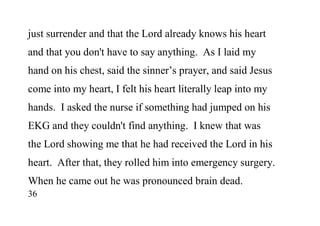 36
just surrender and that the Lord already knows his heart
and that you don't have to say anything. As I laid my
hand on his chest, said the sinner’s prayer, and said Jesus
come into my heart, I felt his heart literally leap into my
hands. I asked the nurse if something had jumped on his
EKG and they couldn't find anything. I knew that was
the Lord showing me that he had received the Lord in his
heart. After that, they rolled him into emergency surgery.
When he came out he was pronounced brain dead.
 