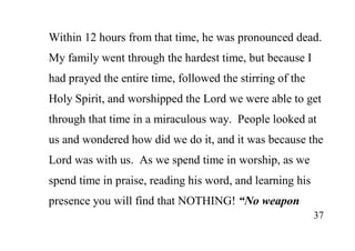 37
Within 12 hours from that time, he was pronounced dead.
My family went through the hardest time, but because I
had prayed the entire time, followed the stirring of the
Holy Spirit, and worshipped the Lord we were able to get
through that time in a miraculous way. People looked at
us and wondered how did we do it, and it was because the
Lord was with us. As we spend time in worship, as we
spend time in praise, reading his word, and learning his
presence you will find that NOTHING! “No weapon
 
