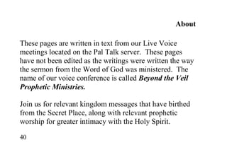 40
About
These pages are written in text from our Live Voice
meetings located on the Pal Talk server. These pages
have not been edited as the writings were written the way
the sermon from the Word of God was ministered. The
name of our voice conference is called Beyond the Veil
Prophetic Ministries.
Join us for relevant kingdom messages that have birthed
from the Secret Place, along with relevant prophetic
worship for greater intimacy with the Holy Spirit.
 