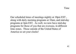 41
Time
Our scheduled times of meetings nightly at 10pm EST ,
along with daily morning programs at 10am, and mid-day
programs at 2pm EST. As well, we now have mid-day
programs for those of you that are overseas, in different
time zones. Those outside of the United States of
America so set your clocks!
 