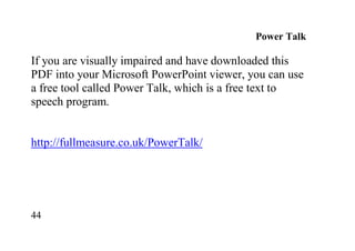 44
Power Talk
If you are visually impaired and have downloaded this
PDF into your Microsoft PowerPoint viewer, you can use
a free tool called Power Talk, which is a free text to
speech program.
http://fullmeasure.co.uk/PowerTalk/
 