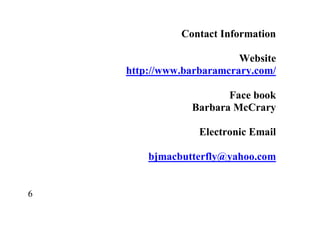 6
Contact Information
Website
http://www.barbaramcrary.com/
Face book
Barbara McCrary
Electronic Email
bjmacbutterfly@yahoo.com
 