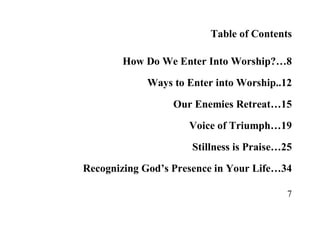 7
Table of Contents
How Do We Enter Into Worship?…8
Ways to Enter into Worship..12
Our Enemies Retreat…15
Voice of Triumph…19
Stillness is Praise…25
Recognizing God’s Presence in Your Life…34
 