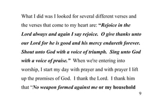 9
What I did was I looked for several different verses and
the verses that come to my heart are: “Rejoice in the
Lord always and again I say rejoice. O give thanks unto
our Lord for he is good and his mercy endureth forever.
Shout unto God with a voice of triumph. Sing unto God
with a voice of praise.” When we're entering into
worship, I start my day with prayer and with prayer I lift
up the promises of God. I thank the Lord. I thank him
that “No weapon formed against me or my household
 