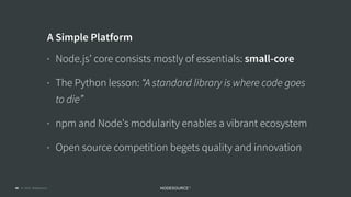 © 2018 NodeSource C O N F I D E N T I A L40
A Simple Platform
• Node.js’ core consists mostly of essentials: small-core
• The Python lesson: “A standard library is where code goes
to die”
• npm and Node's modularity enables a vibrant ecosystem
• Open source competition begets quality and innovation
 