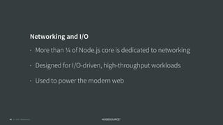 © 2018 NodeSource C O N F I D E N T I A L42
Networking and I/O
• More than ¼ of Node.js core is dedicated to networking
• Designed for I/O-driven, high-throughput workloads
• Used to power the modern web
 