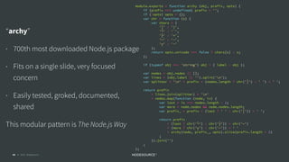 © 2018 NodeSource C O N F I D E N T I A L44
module.exports = function archy (obj, prefix, opts) {
if (prefix === undefined) prefix = '';
if (!opts) opts = {};
var chr = function (s) {
var chars = {
'│' : '|',
'└' : '`',
'├' : '+',
'─' : '-',
'┬' : '-'
};
return opts.unicode === false ? chars[s] : s;
};
if (typeof obj === 'string') obj = { label : obj };
var nodes = obj.nodes || [];
var lines = (obj.label || '').split('n');
var splitter = 'n' + prefix + (nodes.length ? chr('│') : ' ') + ' ';
return prefix
+ lines.join(splitter) + 'n'
+ nodes.map(function (node, ix) {
var last = ix === nodes.length - 1;
var more = node.nodes && node.nodes.length;
var prefix_ = prefix + (last ? ' ' : chr('│')) + ' ';
return prefix
+ (last ? chr('└') : chr('├')) + chr('─')
+ (more ? chr('┬') : chr('─')) + ' '
+ archy(node, prefix_, opts).slice(prefix.length + 2)
;
}).join('')
;
};
“archy”
• 700th most downloaded Node.js package
• Fits on a single slide, very focused
concern
• Easily tested, groked, documented,
shared
This modular pattern is The Node.js Way
 